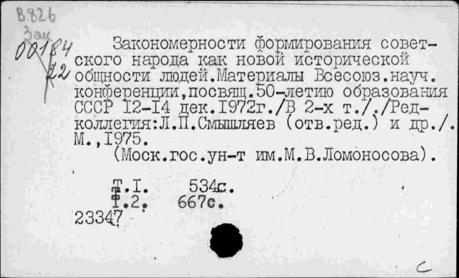 ﻿Закономерности формирования совет-‘ ского народа как новой исторической и/ общности людей. Материалы Всесоюз. науч. конференции,посвящ.50-летию образования СССР 12-14 дек.1972г./В 2-х т././Редколлегия : Л. П. Смышляев (отв.ред.) и др./. М.,1975.
(Моск.гос.ун-т им.М.В.Ломоносова).
2334.7
1.
2.
534с.
667с.